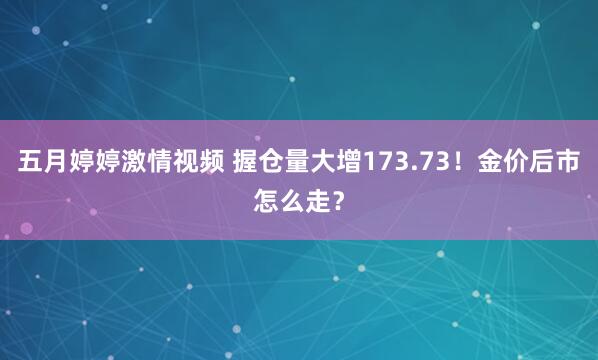五月婷婷激情视频 握仓量大增173.73！金价后市怎么走？